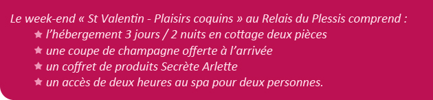 Le week-end � St Valentin - Plaisirs coquins � au Relais du Plessis comprend : l�h�bergement 3 jours / 2 nuits en cottage deux pi�ces + une coupe de champagne offerte � l�arriv�e + un coffret de produits Secr�te Arlette + un acc�s de deux heures au spa pour deux personnes. 